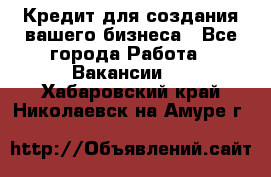 Кредит для создания вашего бизнеса - Все города Работа » Вакансии   . Хабаровский край,Николаевск-на-Амуре г.